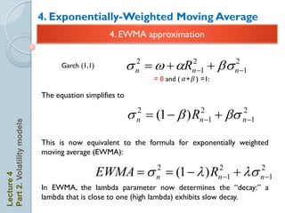 4. Exponentially-Weighted Moving Average
                                                  4. EWMA approximation


                                  Garch (1,1)            s  w + aR
                                                          2
                                                          n
                                                                            2
                                                                            n 1   + bs   2
                                                                                          n 1
                                                              = 0 and ( 𝛼 + 𝛽 ) =1:

                            The equation simplifies to

                                                         s  (1  b ) R
                                                          2
                                                          n
                                                                               2
                                                                               n 1   + bs   2
                                                                                             n 1
Part 2. Volatility models




                            This is now equivalent to the formula for exponentially weighted
                            moving average (EWMA):

                                                EWMA  s  (1   ) R
                                                                 2                  2
                                                                                    n 1+ s
                                                                                           2
                                                                                           n 1
Lecture 4




                                                                 n
                            In EWMA, the lambda parameter now determines the ―decay:‖ a
                            lambda that is close to one (high lambda) exhibits slow decay.
 