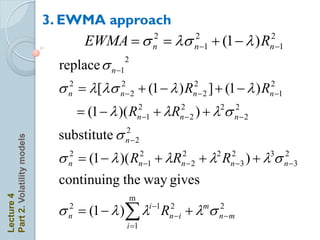 3. EWMA approach
                                 EWMA  s n  s n 1 + (1   ) Rn 1
                                          2      2                2


                              replace s n 1
                                               2


                              s  [s
                                2
                                n
                                             2
                                             n2       + (1   ) R    2
                                                                       n2   ] + (1   ) R 2
                                                                                            n 1

                                     (1   )( R      2
                                                       n 1   + R
                                                                 2
                                                                 n2       )+ s
                                                                               2    2
                                                                                    n2

                              substitute s     2
Part 2. Volatility models




                                               n2

                              s  (1   )( R
                                2
                                n
                                                       2
                                                       n 1   + R   2
                                                                     n2   + R
                                                                              2    2
                                                                                   n 3   )+s3    2
                                                                                                   n 3

                              continuing the way gives
Lecture 4




                                                   m
                              s n  (1   ) i 1 Rn2i + ms n  m
                                2                               2

                                               i 1
 
