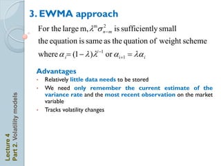 3. EWMA approach
                             For the large m, ms n  m is sufficiently small
                                                  2


                             the equation is same as the quation of weight scheme
                             where a i (1   )i 1 or a i +1  a i

                             Advantages
                             •   Relatively little data needs to be stored
                             •   We need only remember the current estimate of the
                                 variance rate and the most recent observation on the market
Part 2. Volatility models




                                 variable
                             •   Tracks volatility changes
Lecture 4
 