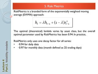 3. Risk Metrics            5. Risk Metrics
                            RiskMetrics is a branded form of the exponentially weighted moving
                            average (EWMA) approach:




                            The optimal (theoretical) lambda varies by asset class, but the overall
                            optimal parameter used by RiskMetrics has been 0.94. In practice,

                            RiskMetrics only uses one decay factor for all series:
Part 2. Volatility models




                            • · 0.94 for daily data
                            • · 0.97 for monthly data (month defined as 25 trading days)
Lecture 4
 