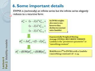 6. Some important details
                            EWMA is (technically) an infinite series but the infinite series elegantly
                            reduces to a recursive form:

                                                     R

                                                     R

                                                     R
Part 2. Volatility models




                                                         R



                                                         R
Lecture 4
 