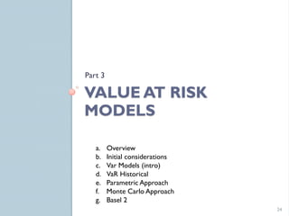 Part 3

VALUE AT RISK
MODELS

   a.    Overview
   b.    Initial considerations
   c.    Var Models (intro)
   d.    VaR Historical
   e.    Parametric Approach
   f.    Monte Carlo Approach
   g.    Basel 2
                                  24
 