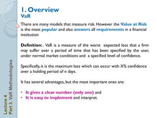 1. Overview
                            VaR
                            There are many models that measure risk. However the Value at Risk
                            is the most popular and also answers all requirements in a financial
                            institution

                            Definition: . VaR is a measure of the worst expected loss that a firm
                            may suffer over a period of time that has been specified by the user,
                            under normal market conditions and a specified level of confidence.
Part 3. VaR Methodologies




                            Specifically, it is the maximum loss which can occur with X% confidence
                            over a holding period of n days.

                            It has several advantages, but the most important ones are:

                            • It gives a clear number (only one) and
                            • It is easy to implement and interpret.
Lecture 4
 