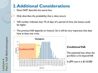 2. Additional Considerations
                            • Does NOT describe the worst loss

                            • Only describes the probability that a value occurs

                            • VaR number indicates that 1% of days of a period of time, the losses could
                              be higher

                            • The previous VaR depends on history!. So it will be very important that data
                              have at least one crisis.
Part 3. VaR Methodologies




                                                  VaR
                                                                                   Conditional VaR.
                                Conditional VaR
                                                                                   The potential loss when the
                                                                                   portfolio is hit beyond VaR
Lecture 4




                                                                                   In JPM case it is $116.000
 