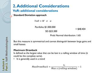2. Additional Considerations
                            VaR: additional considerations
                            Standard Deviation approach

                                                   𝑉𝑎𝑅 = 𝑊 𝜎         𝛼

                                                   Portfolio: $1.000.000
                                                                                                = $48.404
                                                              SD: $23.300
                                                                   Prob: Normal distribution. 1.65
Part 3. VaR Methodologies




                            But this measure is symmetrical and cannot distinguish between large gains and
                            small looses

                            Maximum Drawback
                            Is defined as the largest value that can be lost in a rolling window of time (it
                            could be the complete serie).
                            • It is generally used in a trend
Lecture 4




                                                                                   𝑥𝑖
                                                𝑀𝑎𝑥𝐷𝑟𝑎      𝐵𝑎𝑐𝑘 =                                −
                                                                         𝑀𝑎𝑥 𝑥 𝑟𝑜𝑙𝑙𝑖 𝑔   𝑖 𝑑𝑜
 