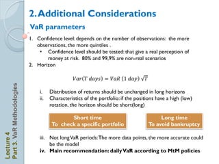 2. Additional Considerations
                            VaR parameters
                            1. Confidence level: depends on the number of observations: the more
                               observations, the more quintiles .
                                • Confidence level should be tested: that give a real perception of
                                   money at risk. 80% and 99,9% are non-real scenarios
                            2. Horizon

                                                 𝑉𝑎𝑟 𝑇 𝑑𝑎𝑦𝑠 = 𝑉𝑎𝑅           𝑑𝑎𝑦     𝑇
Part 3. VaR Methodologies




                                i.    Distribution of returns should be unchanged in long horizons
                                ii.   Characteristics of the portfolio: if the positions have a high (low)
                                      rotation, the horizon should be short(long)

                                              Short time                                     Long time
                                       To check a specific portfolio                    To avoid bankruptcy
Lecture 4




                                iii. Not long VaR periods: The more data points, the more accurate could
                                     be the model
                                iv. Main recommendation: daily VaR according to MtM policies
 