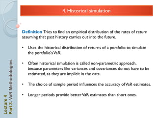 4. Historical simulation


                            Definition Tries to find an empirical distribution of the rates of return
                            assuming that past history carries out into the future.

                            • Uses the historical distribution of returns of a portfolio to simulate
                              the portfolio's VaR.
Part 3. VaR Methodologies




                            • Often historical simulation is called non-parametric approach,
                              because parameters like variances and covariances do not have to be
                              estimated, as they are implicit in the data.

                            • The choice of sample period influences the accuracy of VaR estimates.

                            • Longer periods provide better VaR estimates than short ones.
Lecture 4
 