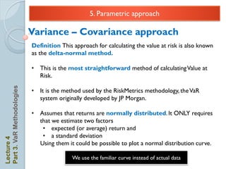 5. Parametric approach

                            Variance – Covariance approach
                            Definition This approach for calculating the value at risk is also known
                            as the delta-normal method.

                            • This is the most straightforward method of calculating Value at
                              Risk.
Part 3. VaR Methodologies




                            • It is the method used by the RiskMetrics methodology, the VaR
                              system originally developed by JP Morgan.

                            • Assumes that returns are normally distributed. It ONLY requires
                              that we estimate two factors
                               • expected (or average) return and
                               • a standard deviation
Lecture 4




                              Using them it could be possible to plot a normal distribution curve.

                                            We use the familiar curve instead of actual data
 