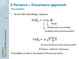 5.Variance – Covariance approach
                            The problem

                            • Var-Cov VaR methodology is based on

                                                    𝑉𝑎𝑅 𝑝 = 𝛼 𝜎 𝑃 𝑊
                                                                         Wealth
                                                                    Volatility (sd) of the portfolio
Part 3. VaR Methodologies




                                                                 Confidence level (normal equivalent)



                                                     𝑉𝑎𝑅 𝑝 = 𝛼         𝑋′      𝑋
                                                             Variance-Covariance matrix showing wealth
Lecture 4




                                                           $ Positions x VaR-CoV x $ Positions

                            The problem to solve is the solution of the var-con matrix
 