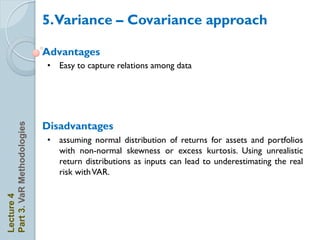 5.Variance – Covariance approach

                            Advantages
                            • Easy to capture relations among data




                            Disadvantages
Part 3. VaR Methodologies




                            • assuming normal distribution of returns for assets and portfolios
                              with non-normal skewness or excess kurtosis. Using unrealistic
                              return distributions as inputs can lead to underestimating the real
                              risk with VAR.
Lecture 4
 