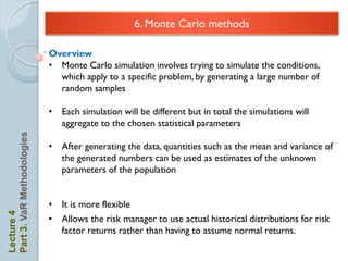 6. Monte Carlo methods

                            Overview
                            • Monte Carlo simulation involves trying to simulate the conditions,
                              which apply to a specific problem, by generating a large number of
                              random samples

                            • Each simulation will be different but in total the simulations will
                              aggregate to the chosen statistical parameters
Part 3. VaR Methodologies




                            • After generating the data, quantities such as the mean and variance of
                              the generated numbers can be used as estimates of the unknown
                              parameters of the population


                            • It is more flexible
Lecture 4




                            • Allows the risk manager to use actual historical distributions for risk
                              factor returns rather than having to assume normal returns.
 