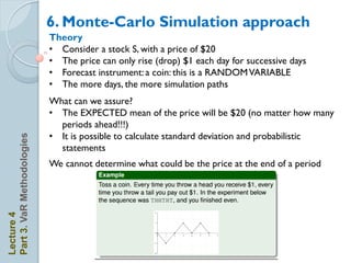 6. Monte-Carlo Simulation approach
                            Theory
                            • Consider a stock S, with a price of $20
                            • The price can only rise (drop) $1 each day for successive days
                            • Forecast instrument: a coin: this is a RANDOM VARIABLE
                            • The more days, the more simulation paths
                            What can we assure?
                            • The EXPECTED mean of the price will be $20 (no matter how many
                              periods ahead!!!)
                            • It is possible to calculate standard deviation and probabilistic
Part 3. VaR Methodologies




                              statements
                            We cannot determine what could be the price at the end of a period
Lecture 4
 