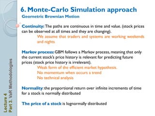 6. Monte-Carlo Simulation approach
                            Geometric Brownian Motion

                            Continuity: The paths are continuous in time and value. (stock prices
                            can be observed at all times and they are changing).
                                    We assume that traders and systems are working weekends
                                    and nights

                            Markov process: GBM follows a Markov process, meaning that only
                            the current stock’s price history is relevant for predicting future
Part 3. VaR Methodologies




                            prices (stock price history is irrelevant).
                                      Weak form of the efficient market hypothesis.
                                      No momentum when occurs a trend
                                      No technical analysis

                            Normality: the proportional return over infinite increments of time
                            for a stock is normally distributed
Lecture 4




                            The price of a stock is lognormally distributed
 