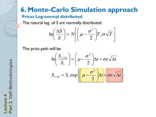 6. Monte-Carlo Simulation approach
                            Prices Log-normal distributed
                            The natural log of S are normally distributed

                                              S           s2         
                                           ln      N   
                                                                 T , s T 
                                              S            2         
                            The price path will be
                                               S t + t          s2 
                                            ln               
                                                                     t + s t
                                               S                   2 
Part 3. VaR Methodologies




                                               t                    
                                                                   s2            
                                            St + t    St exp  
                                                                       t + s t 
                                                                   2            
Lecture 4
 