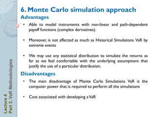6. Monte Carlo simulation approach
                            Advantages
                            • Able to model instruments with non-linear and path-dependent
                              payoff functions (complex derivatives).

                            • Moreover, is not affected as much as Historical Simulations VaR by
                              extreme events

                            • We may use any statistical distribution to simulate the returns as
                              far as we feel comfortable with the underlying assumptions that
Part 3. VaR Methodologies




                              justify the use of a particular distribution.
                            Disadvantages
                            • The main disadvantage of Monte Carlo Simulations VaR is the
                              computer power that is required to perform all the simulations
Lecture 4




                            • Cost associated with developing a VaR
 