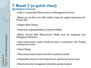 7. Basel 2 (a quick view)
                            Qualitative Criteria
                               VaR is a robust Risk Measurement and Management Practice

                               Banks can use their own VaR models as basis for capital requirement for
                               Market Risk

                               Regular Back-Testing

                               Initial and on-going Validation of Internal Model

                               Bank’s Internal Risk Measurement Model must be integrated into
Part 3. VaR Methodologies




                               Management decisions

                               Risk measurement system should be used in conjunction with Trading
                               and Exposure Limits.

                               Stress Testing

                               Risk measurement systems should be well documented
Lecture 4




                               Independent review of risk measurement systems by internal audit

                               Board and senior management should be actively involved
 