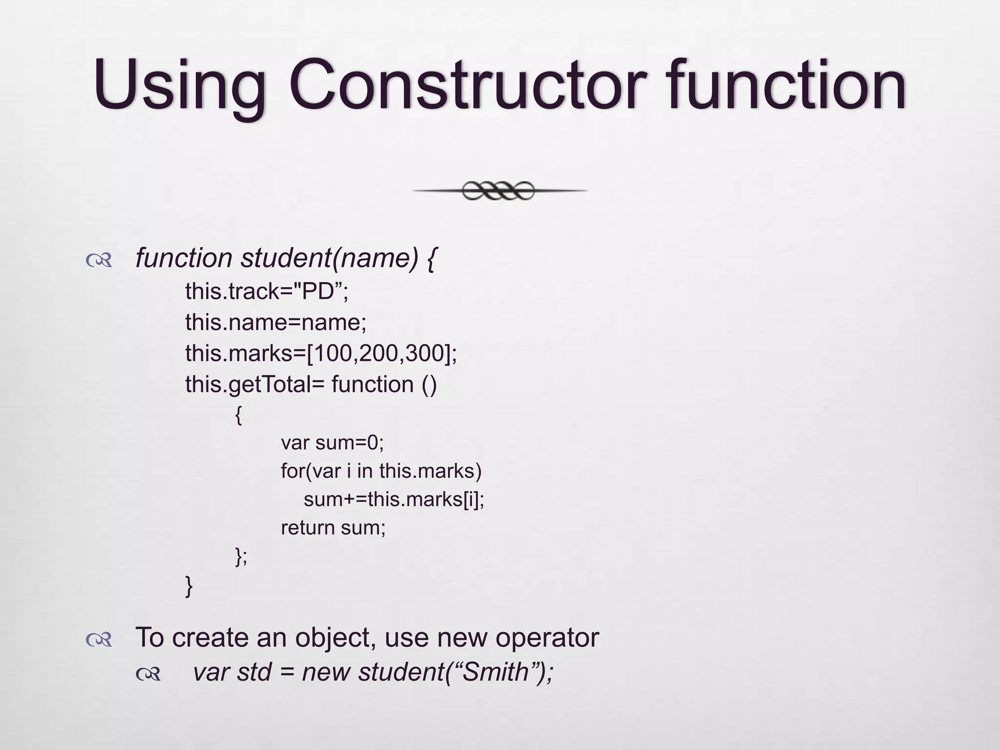 Using Constructor function  function student(name) { this.track="PD”; this.name=name; this.marks=[100,200,300]; this.getTotal= function () { var sum=0; for(var i in this.marks) sum+=this.marks[i]; return sum; }; }  To create an object, use new operator  var std = new student(“Smith”); 
