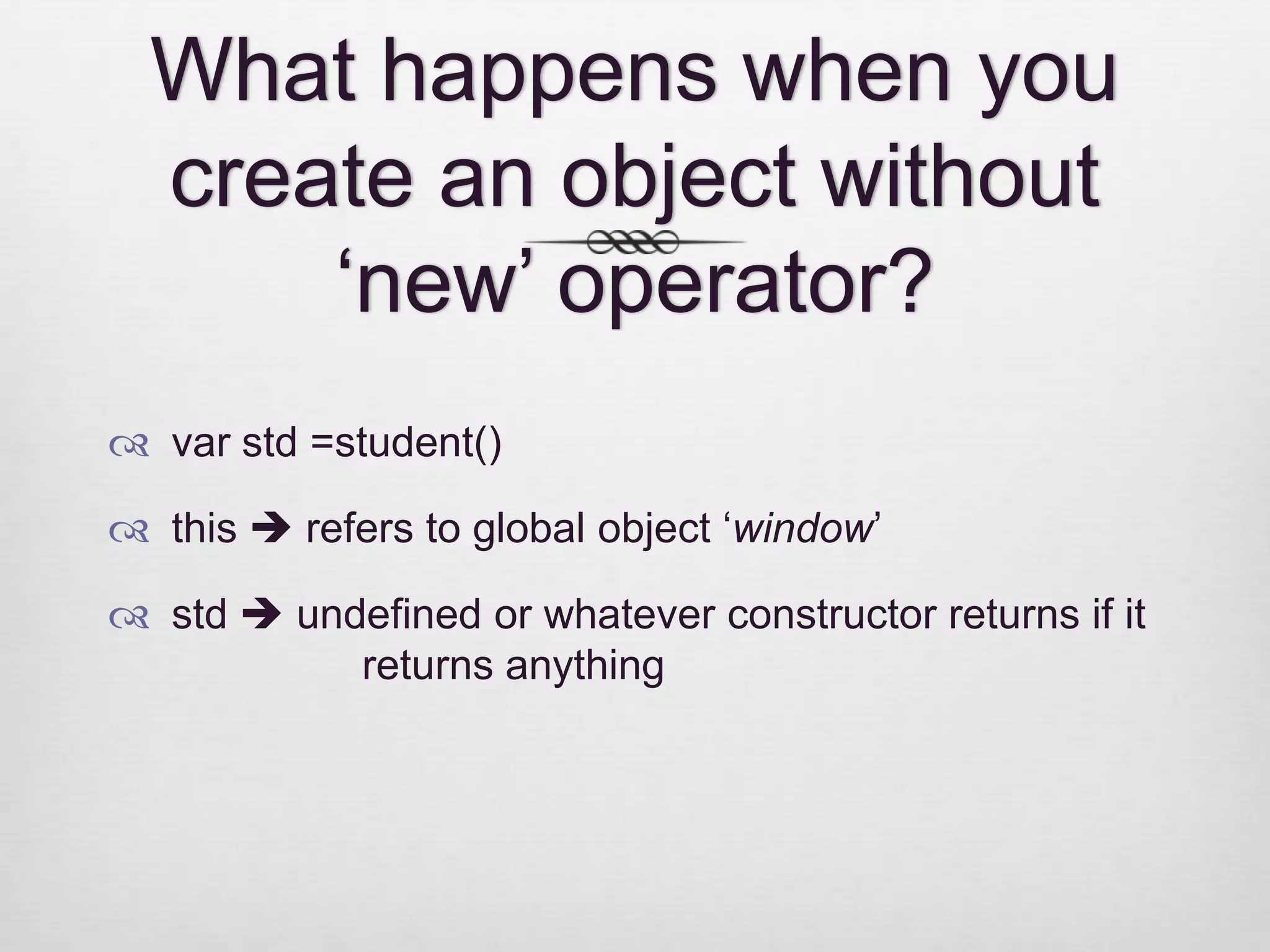 What happens when you create an object without ‘new’ operator?  var std =student()  this  refers to global object ‘window’  std  undefined or whatever constructor returns if it returns anything 