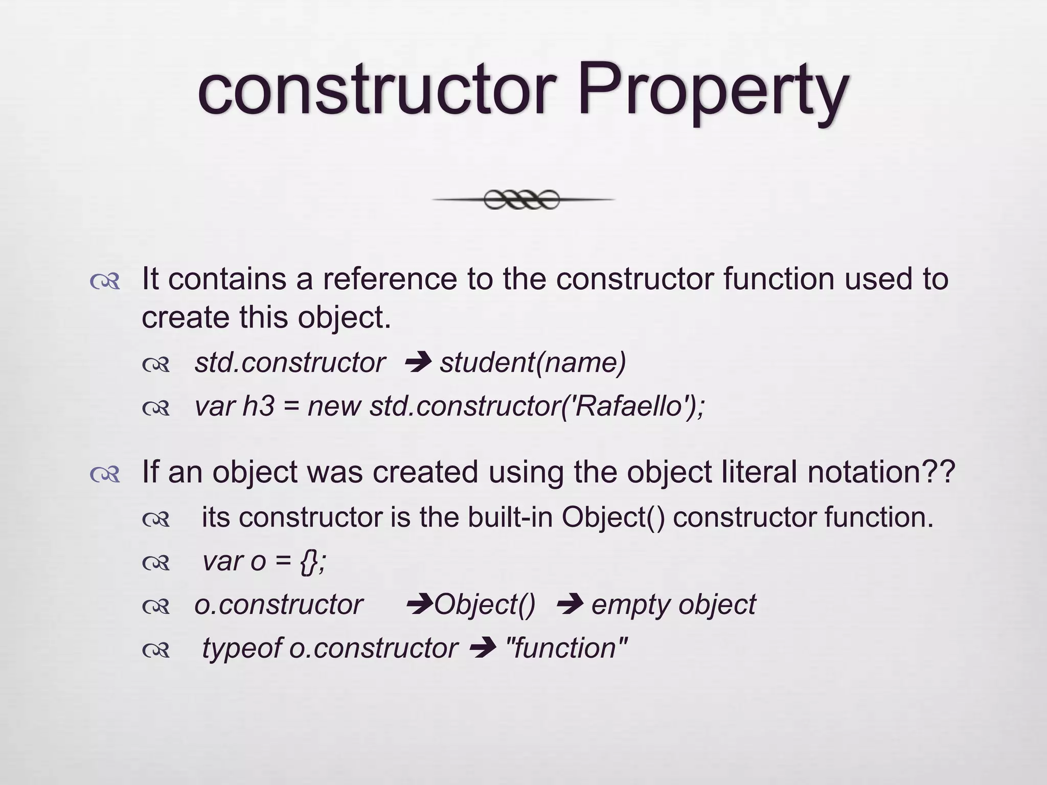 constructor Property  It contains a reference to the constructor function used to create this object.  std.constructor  student(name)  var h3 = new std.constructor('Rafaello');  If an object was created using the object literal notation??  its constructor is the built-in Object() constructor function.  var o = {};  o.constructor Object()  empty object  typeof o.constructor  "function" 