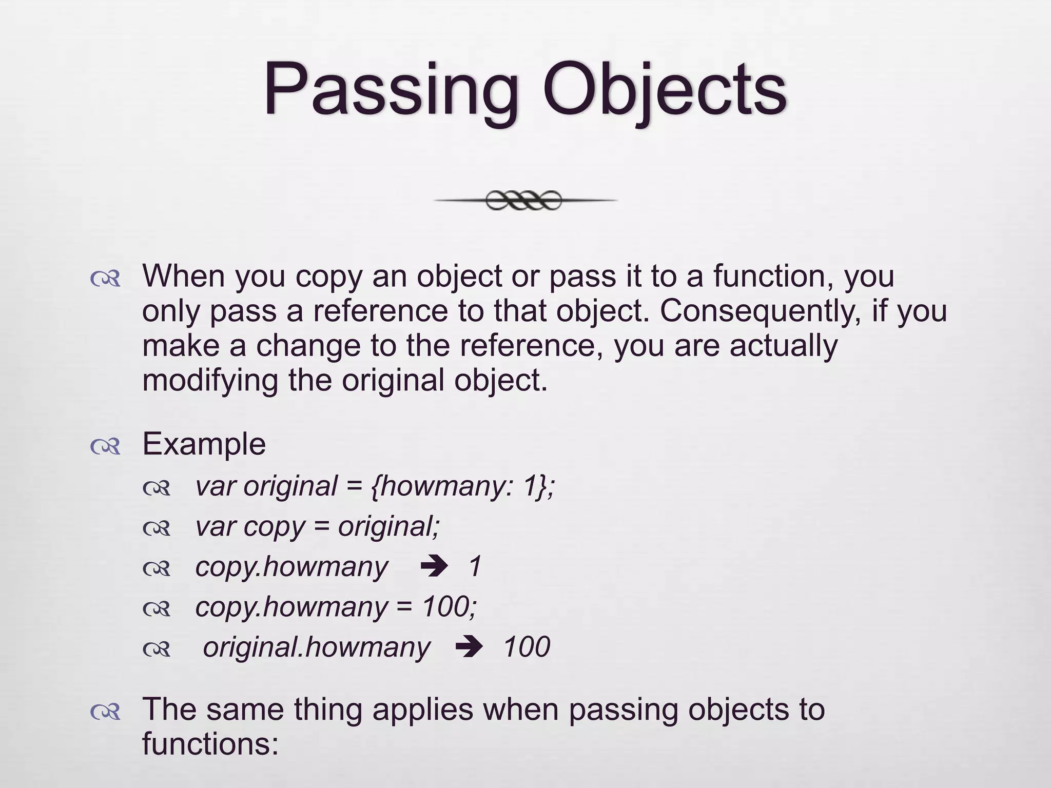Passing Objects  When you copy an object or pass it to a function, you only pass a reference to that object. Consequently, if you make a change to the reference, you are actually modifying the original object.  Example  var original = {howmany: 1};  var copy = original;  copy.howmany  1  copy.howmany = 100;  original.howmany  100  The same thing applies when passing objects to functions: 