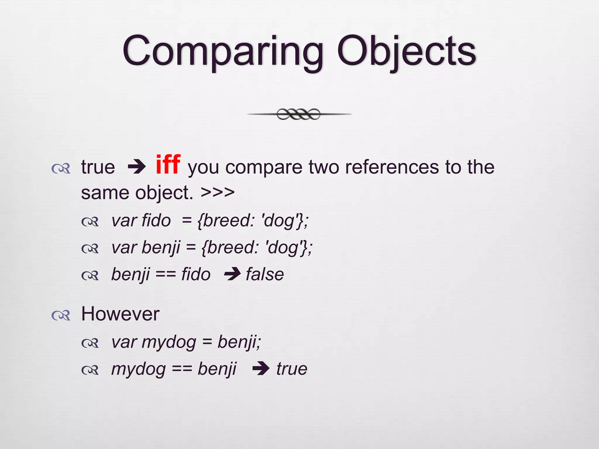 Comparing Objects  true  iff you compare two references to the same object. >>>  var fido = {breed: 'dog'};  var benji = {breed: 'dog'};  benji == fido  false  However  var mydog = benji;  mydog == benji  true 