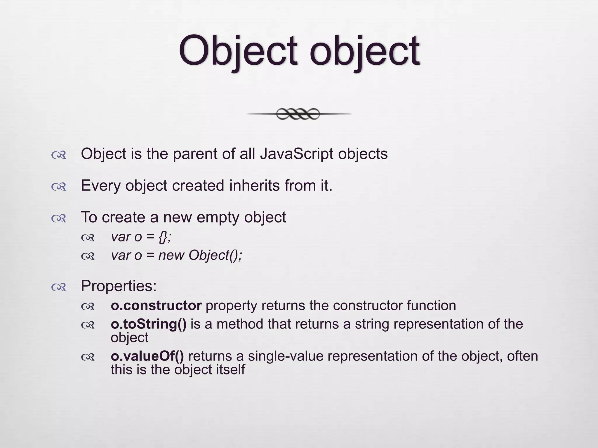 Object object  Object is the parent of all JavaScript objects  Every object created inherits from it.  To create a new empty object  var o = {};  var o = new Object();  Properties:  o.constructor property returns the constructor function  o.toString() is a method that returns a string representation of the object  o.valueOf() returns a single-value representation of the object, often this is the object itself 
