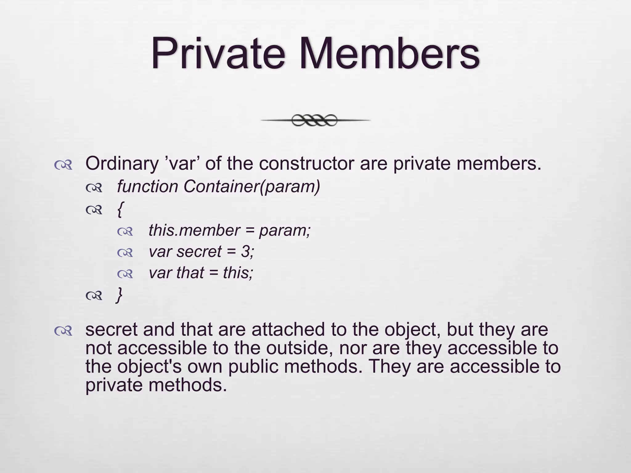 Private Members  Ordinary ’var’ of the constructor are private members.  function Container(param)  {  this.member = param;  var secret = 3;  var that = this;  }  secret and that are attached to the object, but they are not accessible to the outside, nor are they accessible to the object's own public methods. They are accessible to private methods. 