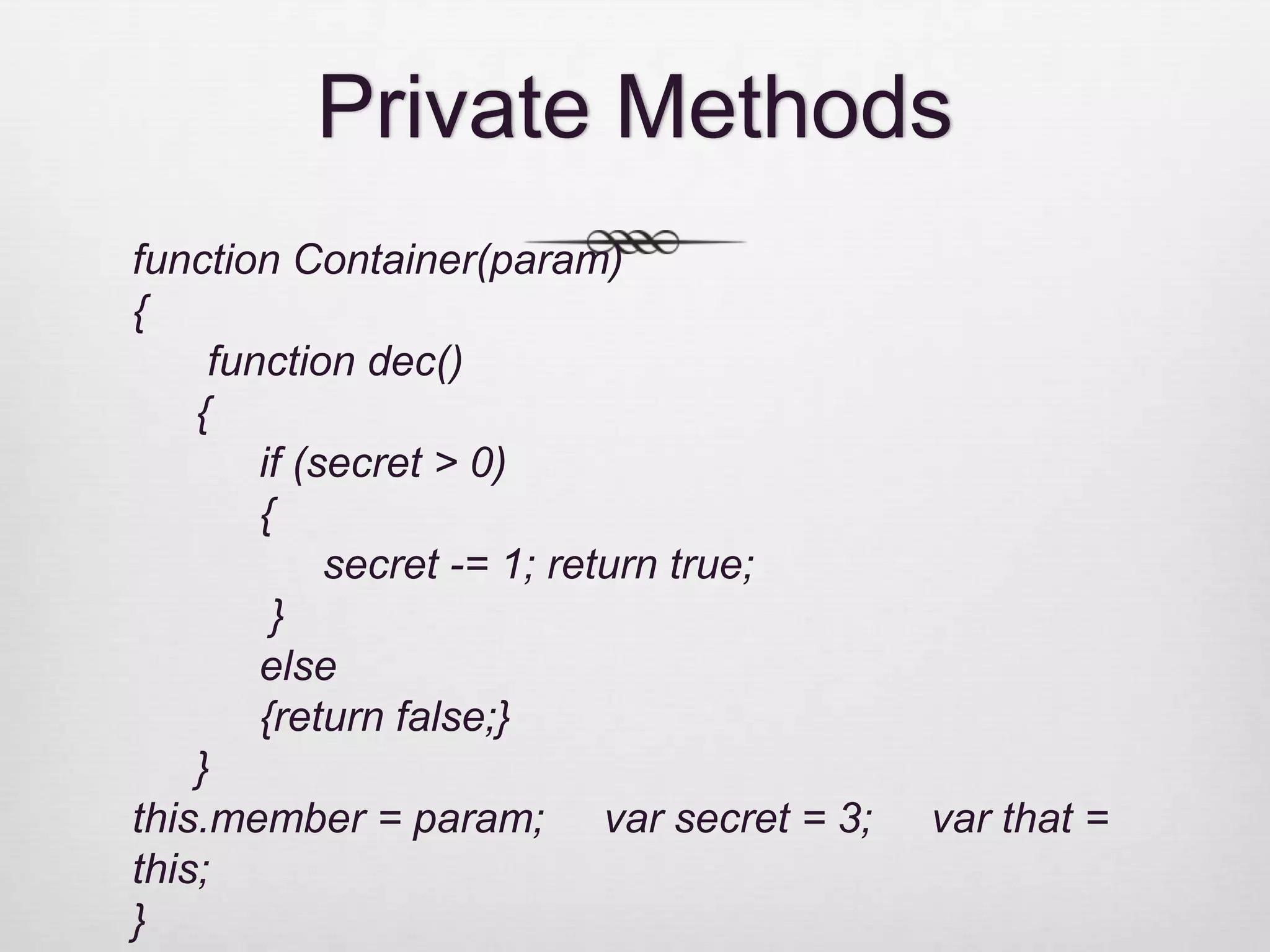 Private Methods function Container(param) { function dec() { if (secret > 0) { secret -= 1; return true; } else {return false;} } this.member = param; var secret = 3; var that = this; } 
