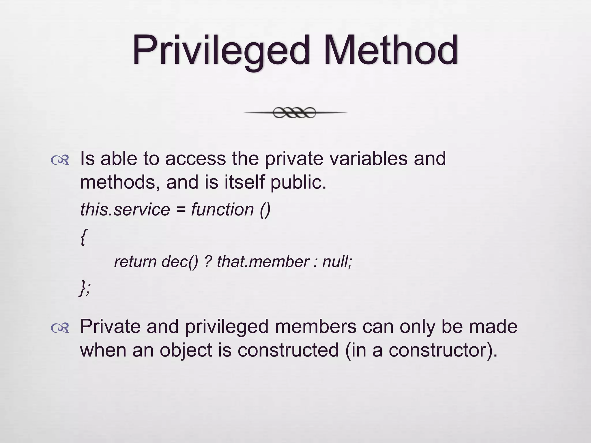 Privileged Method  Is able to access the private variables and methods, and is itself public. this.service = function () { return dec() ? that.member : null; };  Private and privileged members can only be made when an object is constructed (in a constructor). 