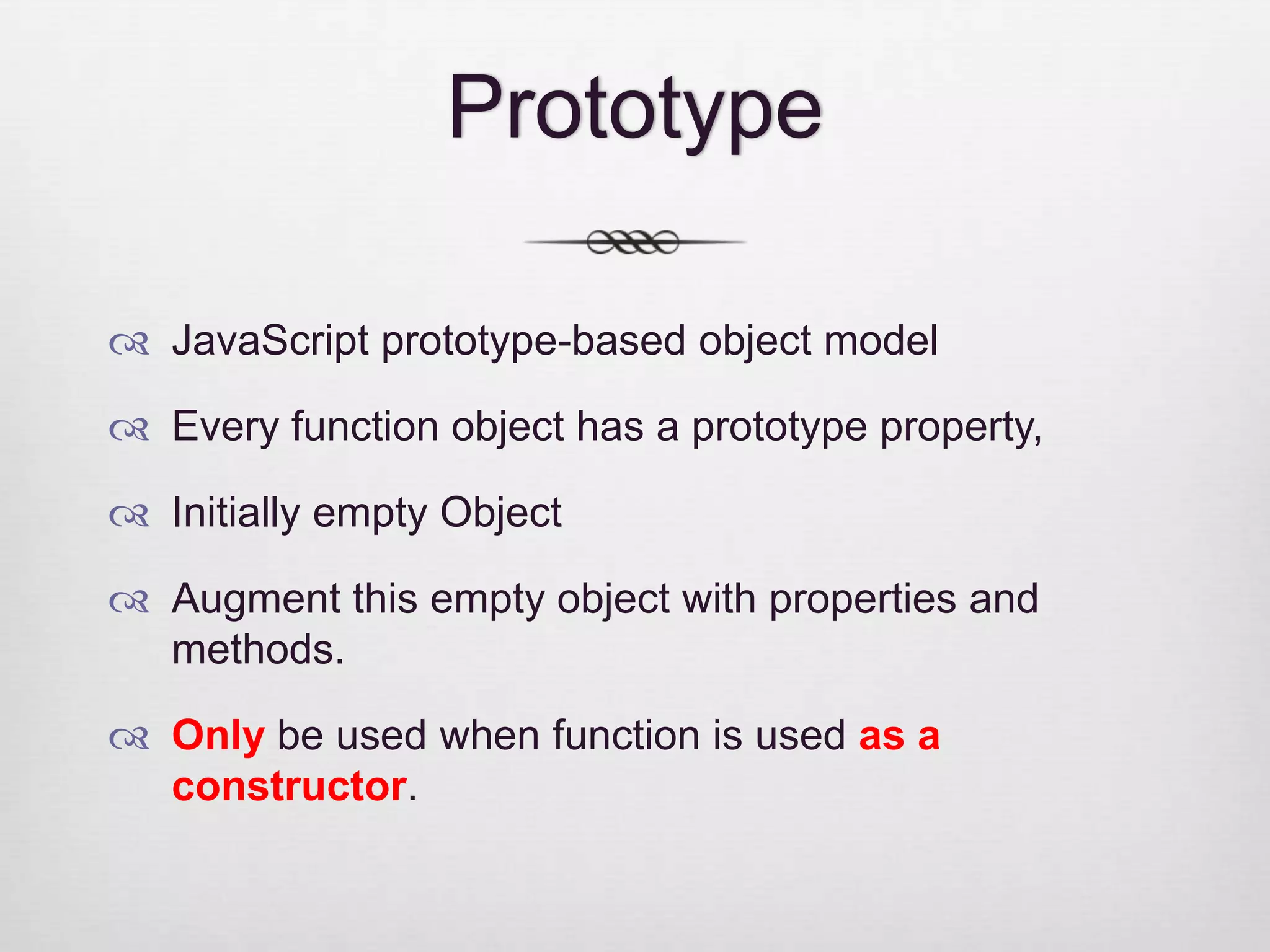 Prototype  JavaScript prototype-based object model  Every function object has a prototype property,  Initially empty Object  Augment this empty object with properties and methods.  Only be used when function is used as a constructor. 