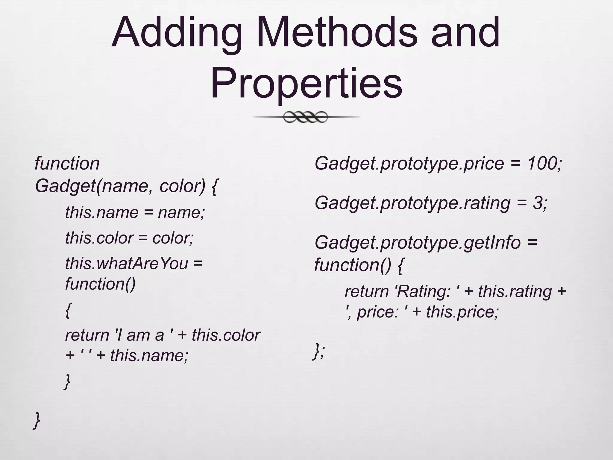 Adding Methods and Properties function Gadget.prototype.price = 100; Gadget(name, color) { this.name = name; Gadget.prototype.rating = 3; this.color = color; Gadget.prototype.getInfo = this.whatAreYou = function() { function() return 'Rating: ' + this.rating + { ', price: ' + this.price; return 'I am a ' + this.color + ' ' + this.name; }; } } 