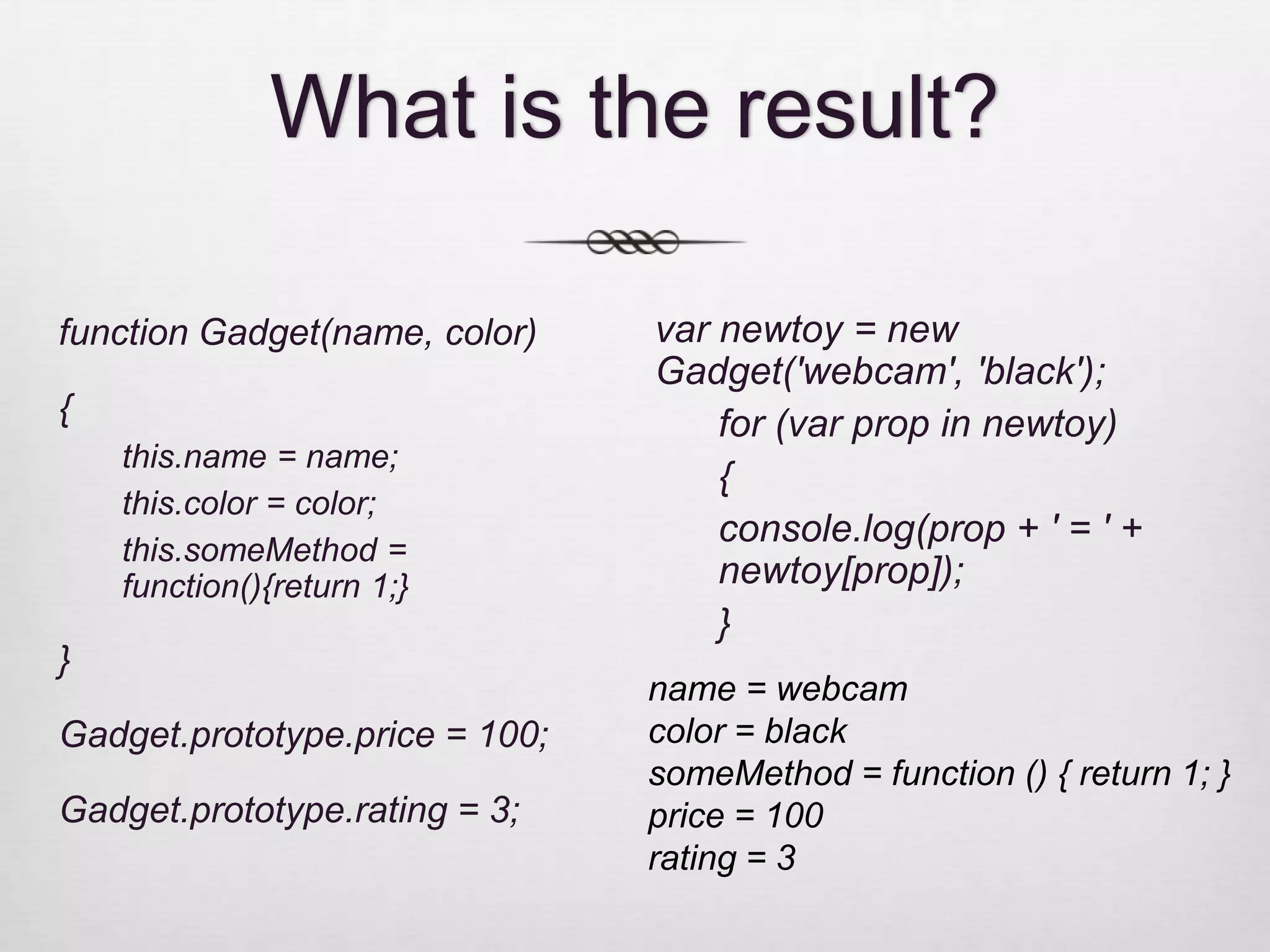 What is the result? function Gadget(name, color) var newtoy = new Gadget('webcam', 'black'); { for (var prop in newtoy) this.name = name; { this.color = color; console.log(prop + ' = ' + this.someMethod = function(){return 1;} newtoy[prop]); } } name = webcam Gadget.prototype.price = 100; color = black someMethod = function () { return 1; } Gadget.prototype.rating = 3; price = 100 rating = 3 