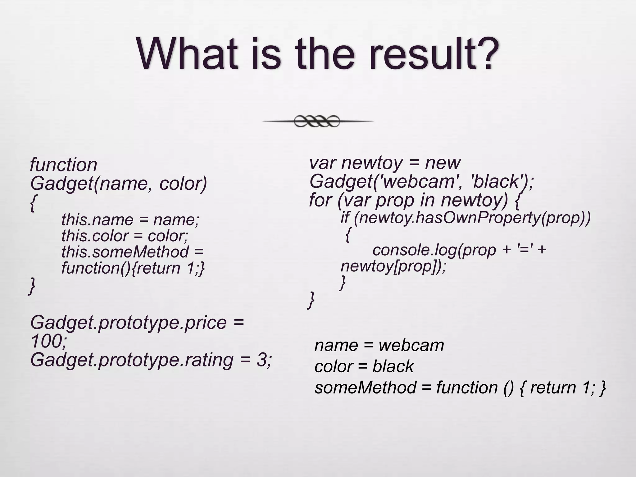 What is the result? function var newtoy = new Gadget(name, color) Gadget('webcam', 'black'); { for (var prop in newtoy) { this.name = name; if (newtoy.hasOwnProperty(prop)) this.color = color; { this.someMethod = console.log(prop + '=' + function(){return 1;} newtoy[prop]); } } } Gadget.prototype.price = 100; name = webcam Gadget.prototype.rating = 3; color = black someMethod = function () { return 1; } 