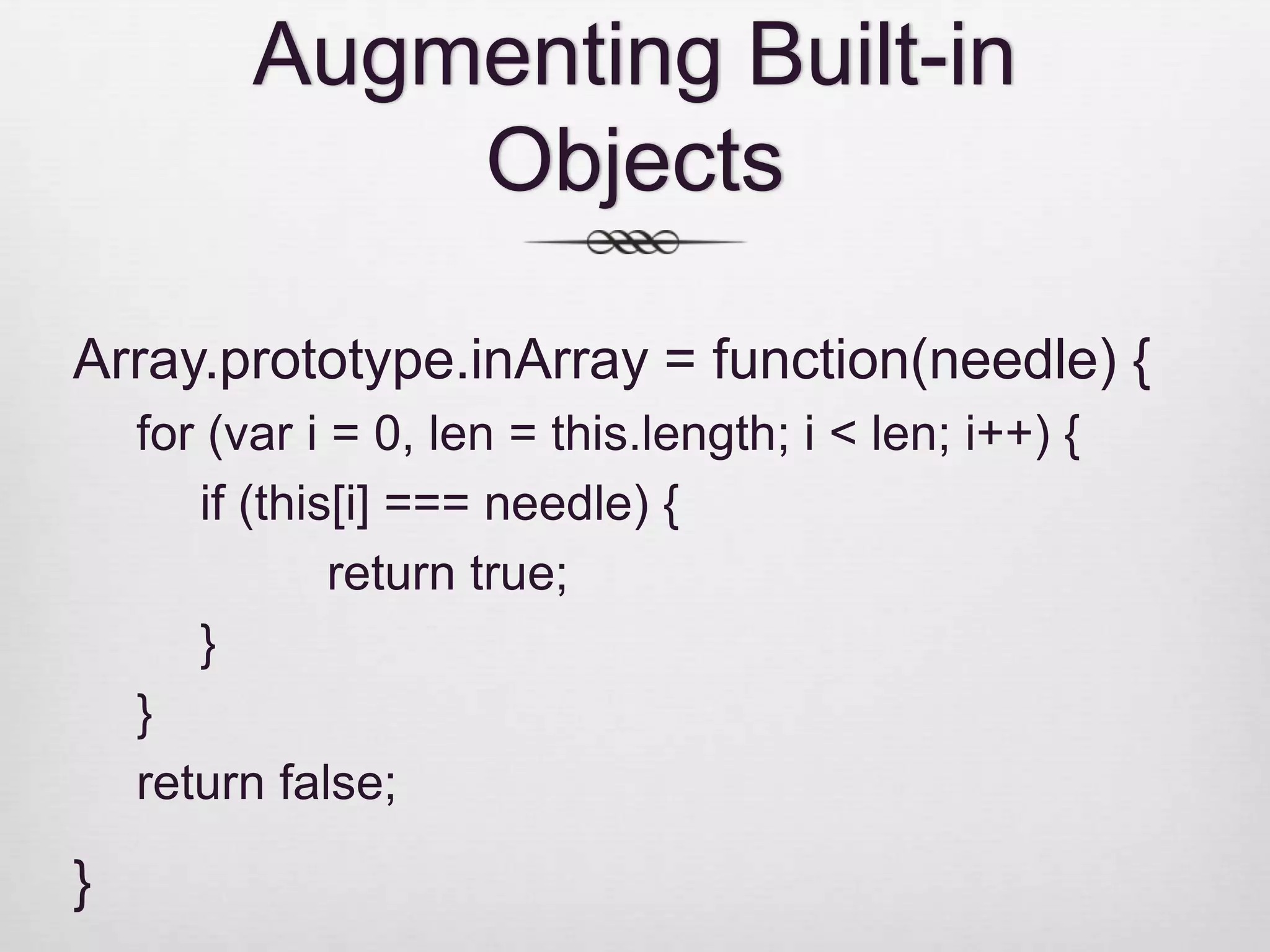 Augmenting Built-in Objects Array.prototype.inArray = function(needle) { for (var i = 0, len = this.length; i < len; i++) { if (this[i] === needle) { return true; } } return false; } 