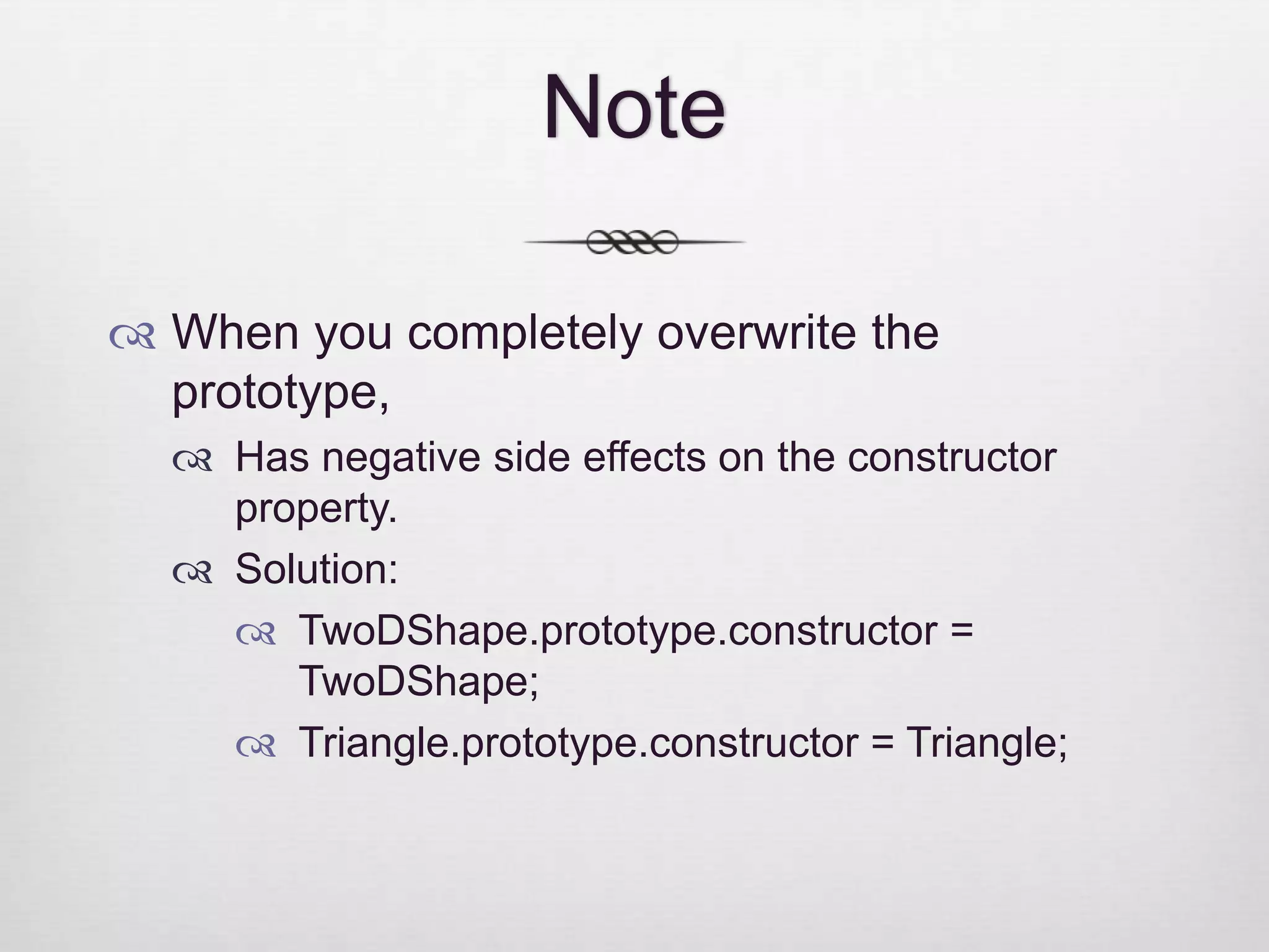 Note  When you completely overwrite the prototype,  Has negative side effects on the constructor property.  Solution:  TwoDShape.prototype.constructor = TwoDShape;  Triangle.prototype.constructor = Triangle; 