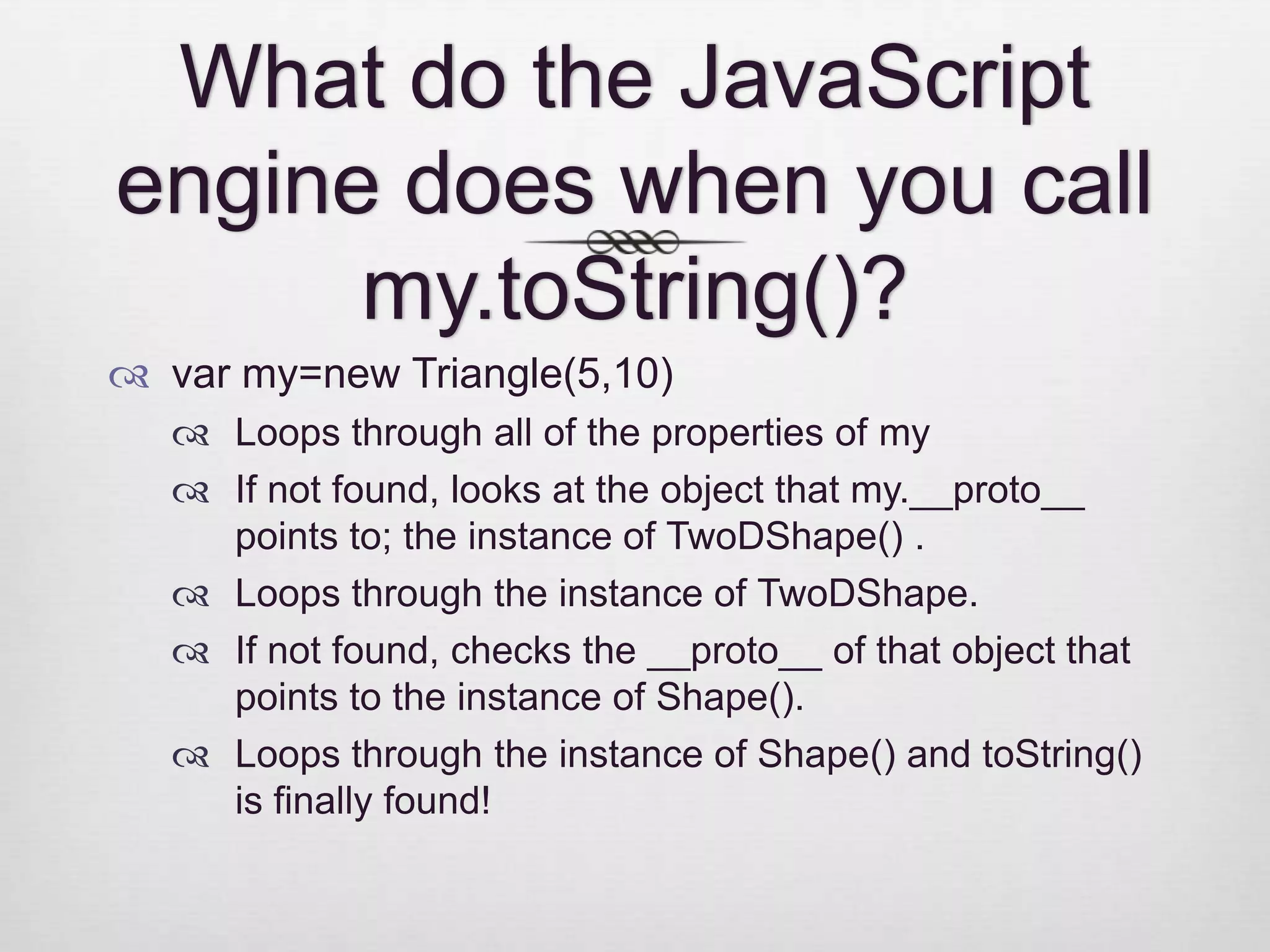 What do the JavaScript engine does when you call my.toString()?  var my=new Triangle(5,10)  Loops through all of the properties of my  If not found, looks at the object that my.__proto__ points to; the instance of TwoDShape() .  Loops through the instance of TwoDShape.  If not found, checks the __proto__ of that object that points to the instance of Shape().  Loops through the instance of Shape() and toString() is finally found! 