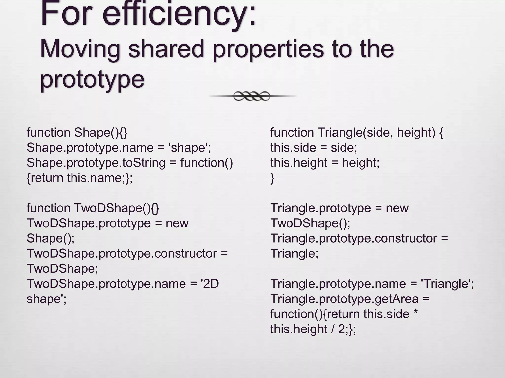 For efficiency: Moving shared properties to the prototype function Shape(){} function Triangle(side, height) { Shape.prototype.name = 'shape'; this.side = side; Shape.prototype.toString = function() this.height = height; {return this.name;}; } function TwoDShape(){} Triangle.prototype = new TwoDShape.prototype = new TwoDShape(); Shape(); Triangle.prototype.constructor = TwoDShape.prototype.constructor = Triangle; TwoDShape; TwoDShape.prototype.name = '2D Triangle.prototype.name = 'Triangle'; shape'; Triangle.prototype.getArea = function(){return this.side * this.height / 2;}; 