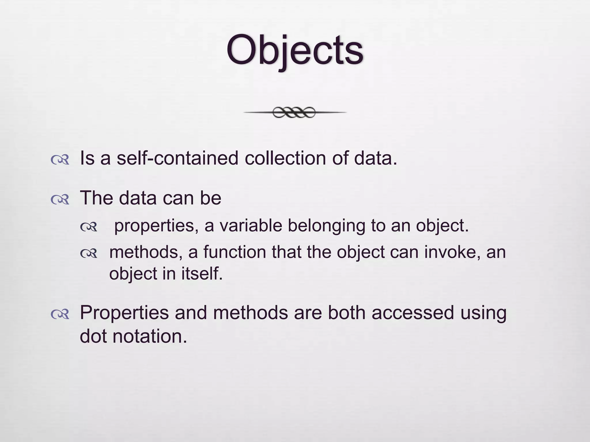 Objects  Is a self-contained collection of data.  The data can be  properties, a variable belonging to an object.  methods, a function that the object can invoke, an object in itself.  Properties and methods are both accessed using dot notation. 