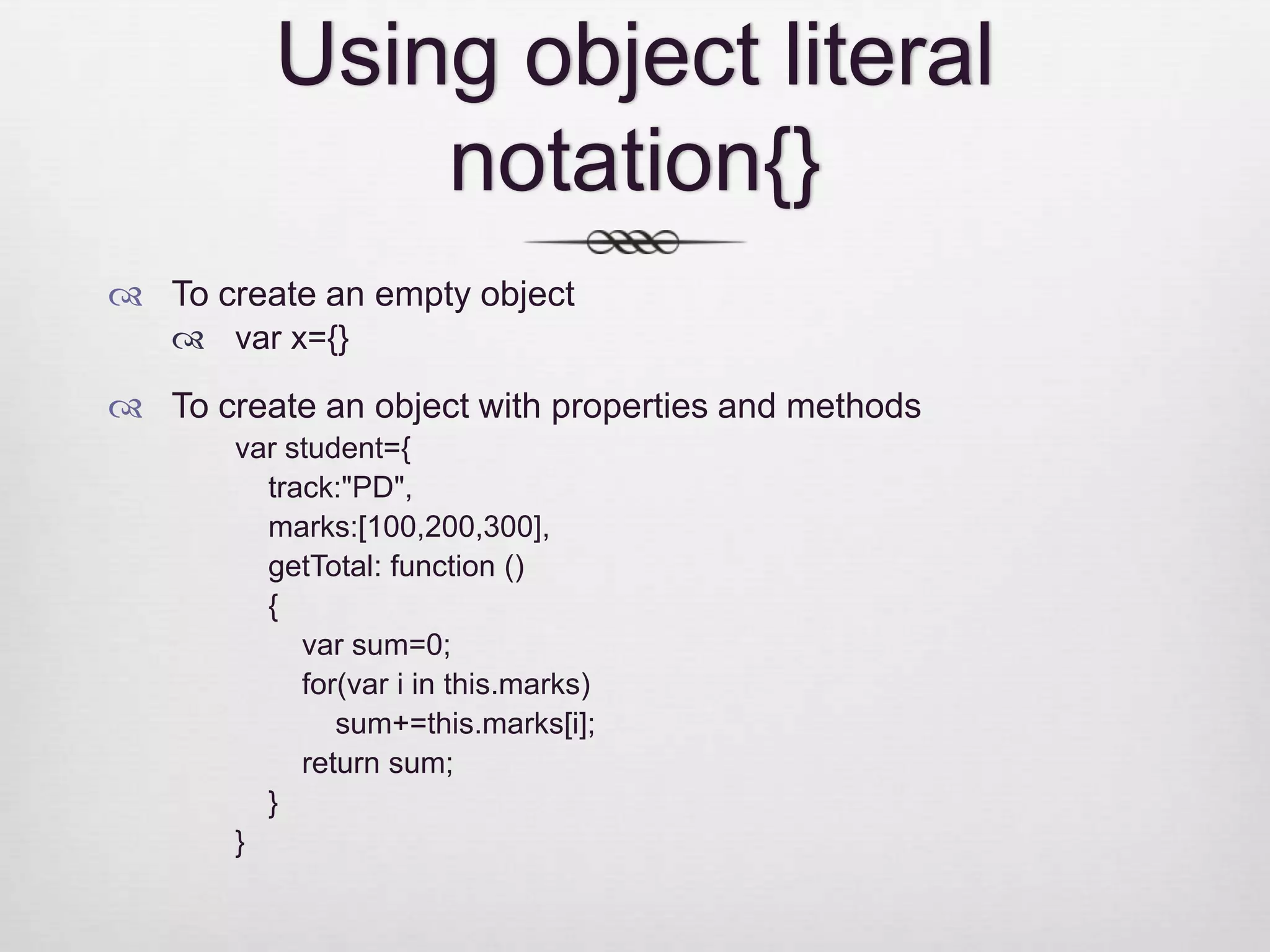 Using object literal notation{}  To create an empty object  var x={}  To create an object with properties and methods var student={ track:"PD", marks:[100,200,300], getTotal: function () { var sum=0; for(var i in this.marks) sum+=this.marks[i]; return sum; } } 