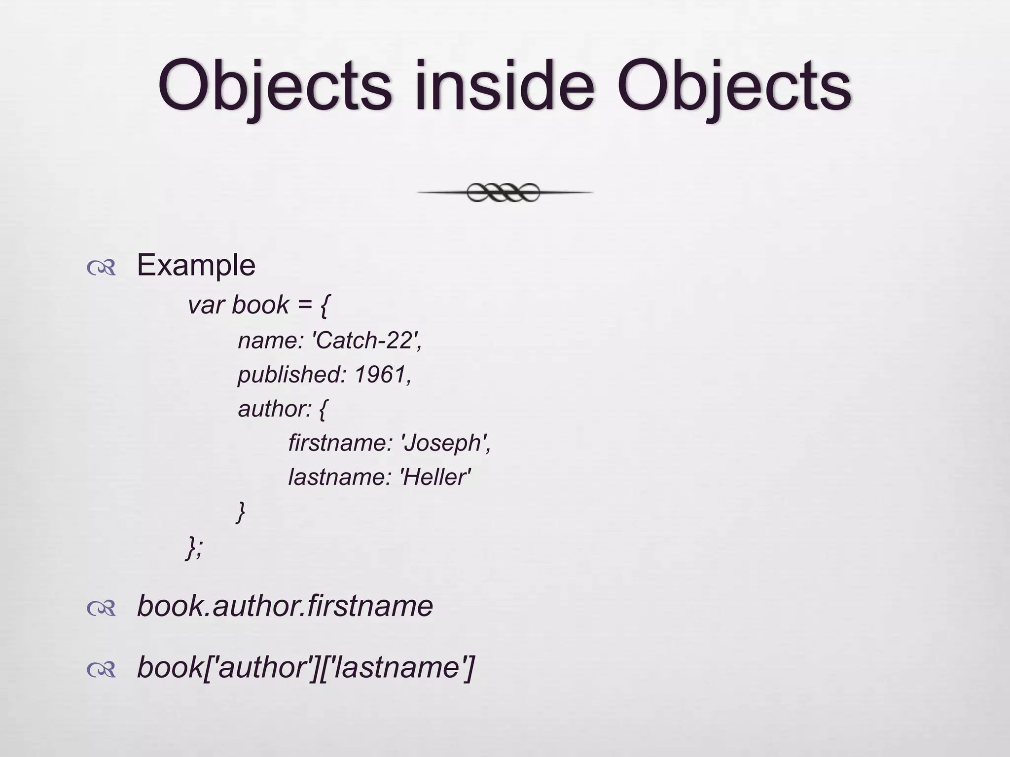 Objects inside Objects  Example var book = { name: 'Catch-22', published: 1961, author: { firstname: 'Joseph', lastname: 'Heller' } };  book.author.firstname  book['author']['lastname'] 