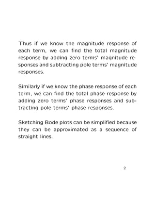 Thus if we know the magnitude response of
each term, we can ﬁnd the total magnitude
response by adding zero terms’ magnitude re-
sponses and subtracting pole terms’ magnitude
responses.

Similarly if we know the phase response of each
term, we can ﬁnd the total phase response by
adding zero terms’ phase responses and sub-
tracting pole terms’ phase responses.

Sketching Bode plots can be simpliﬁed because
they can be approximated as a sequence of
straight lines.




                                         2
 