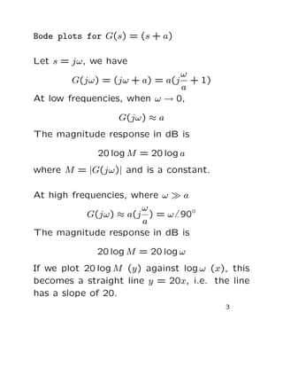 Bode plots for G(s) = (s + a)

Let s = jω, we have
                              ω
        G(jω) = (jω + a) = a(j  + 1)
                              a
At low frequencies, when ω → 0,

                  G(jω) ≈ a
The magnitude response in dB is

              20 log M = 20 log a
where M = |G(jω)| and is a constant.

At high frequencies, where ω ≫ a
                       ω
           G(jω) ≈ a(j ) = ω 90◦
                       a
The magnitude response in dB is

             20 log M = 20 log ω
If we plot 20 log M (y) against log ω (x), this
becomes a straight line y = 20x, i.e. the line
has a slope of 20.
                                         3
 
