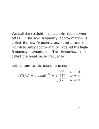 We call the straight-line approximation asymp-
totes. The low frequency approximation is
called the low-frequency asymptote, and the
high-frequency approximation is called the high-
frequency asymptote. The frequency, a, is
called the break away frequency.

Let us turn to the phase response
                         0◦
                        
                                    ω→0
                    ω   
     G(jω) = arctan( ) = 45◦        ω=a
                    a    90◦
                        
                                    ω≫a




                                          4
 