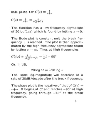 1
Bode plots for G(s) = s+a

G(s) = s+a = a( s1
        1
                a +1)

The function has a low-frequency asymptote
of 20 log(1/a) which is found by letting s → 0.

The Bode plot is constant unit the break fre-
quency, a is reached. The plot is then approxi-
mated by the high frequency asymptote found
by letting s → ∞. Thus at high frequencies
         1             1
G(jω) ≈ a( s ) |s→jω = ω   − 90◦
           a

Or, in dB,
              20 log M = −20 log ω
The Bode log-magnitude will decrease at a
rate of 20dB/decade after the break frequency.

The phase plot is the negative of that of G(s) =
s + a. It begins at 0◦ and reaches −90◦ at high
frequency, going through −45◦ at the break
frequency.
                                          8
 