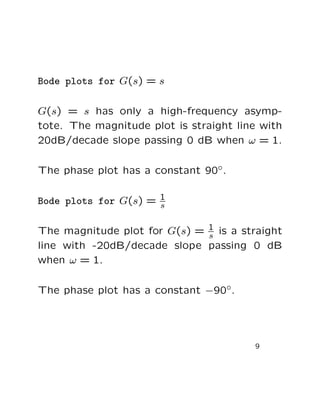 Bode plots for G(s) = s

G(s) = s has only a high-frequency asymp-
tote. The magnitude plot is straight line with
20dB/decade slope passing 0 dB when ω = 1.

The phase plot has a constant 90◦.

Bode plots for G(s) = 1
                      s


The magnitude plot for G(s) = 1 is a straight
                              s
line with -20dB/decade slope passing 0 dB
when ω = 1.

The phase plot has a constant −90◦.




                                        9
 
