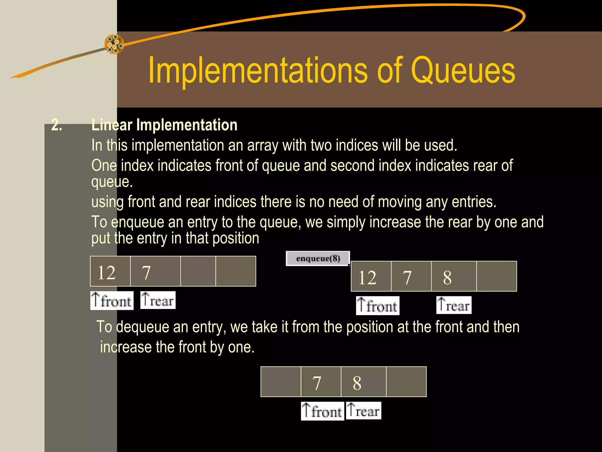 Implementations of Queues
2.   Linear Implementation
     In this implementation an array with two indices will be used.
     One index indicates front of queue and second index indicates rear of
     queue.
     using front and rear indices there is no need of moving any entries.
     To enqueue an entry to the queue, we simply increase the rear by one and
     put the entry in that position

     12     7                                   12      7      8

     To dequeue an entry, we take it from the position at the front and then
     increase the front by one.

                                         7     8
 