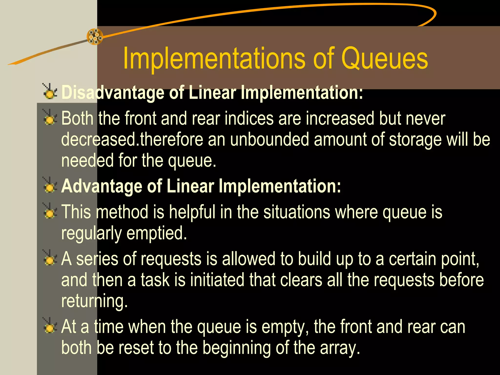 Implementations of Queues
Disadvantage of Linear Implementation:
Both the front and rear indices are increased but never
decreased.therefore an unbounded amount of storage will be
needed for the queue.
Advantage of Linear Implementation:
This method is helpful in the situations where queue is
regularly emptied.
A series of requests is allowed to build up to a certain point,
and then a task is initiated that clears all the requests before
returning.
At a time when the queue is empty, the front and rear can
both be reset to the beginning of the array.
 
