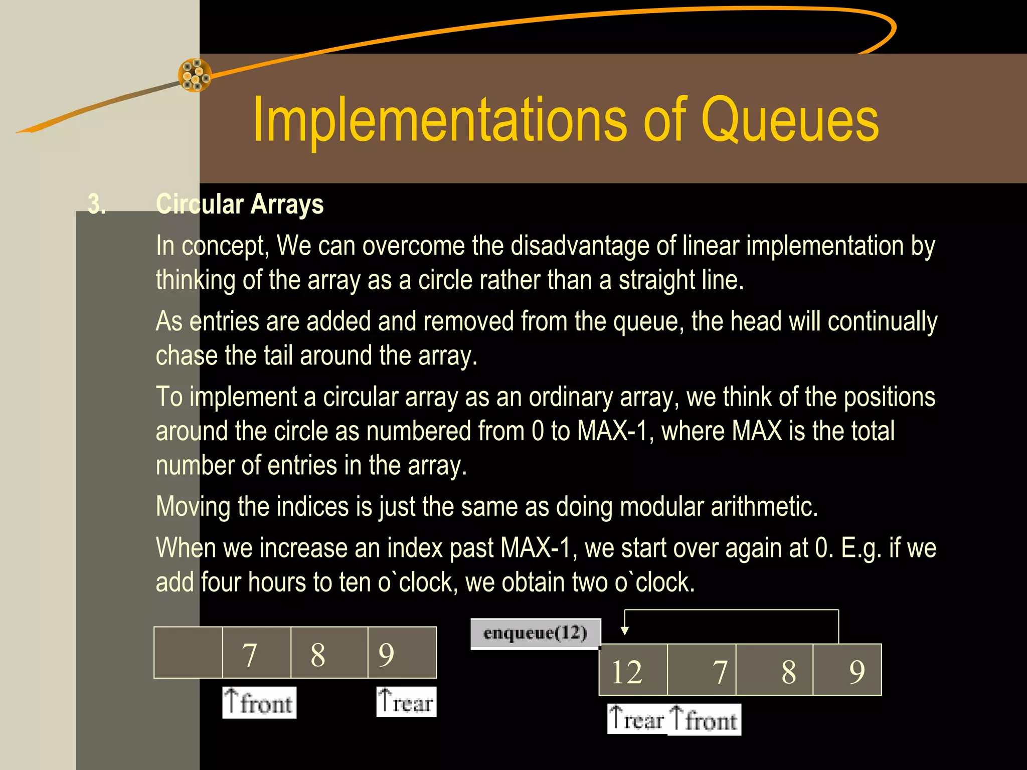 Implementations of Queues
3.   Circular Arrays
     In concept, We can overcome the disadvantage of linear implementation by
     thinking of the array as a circle rather than a straight line.
     As entries are added and removed from the queue, the head will continually
     chase the tail around the array.
     To implement a circular array as an ordinary array, we think of the positions
     around the circle as numbered from 0 to MAX-1, where MAX is the total
     number of entries in the array.
     Moving the indices is just the same as doing modular arithmetic.
     When we increase an index past MAX-1, we start over again at 0. E.g. if we
     add four hours to ten o`clock, we obtain two o`clock.

             7      8     9                      12        7      8      9
 