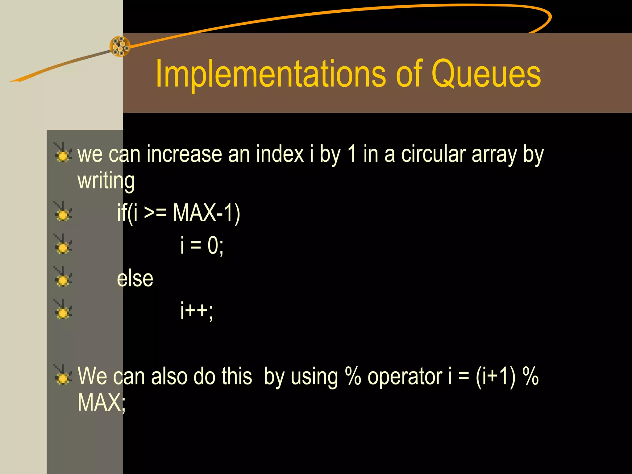 Implementations of Queues
we can increase an index i by 1 in a circular array by
writing
     if(i >= MAX-1)
             i = 0;
     else
             i++;

We can also do this by using % operator i = (i+1) %
MAX;
 
