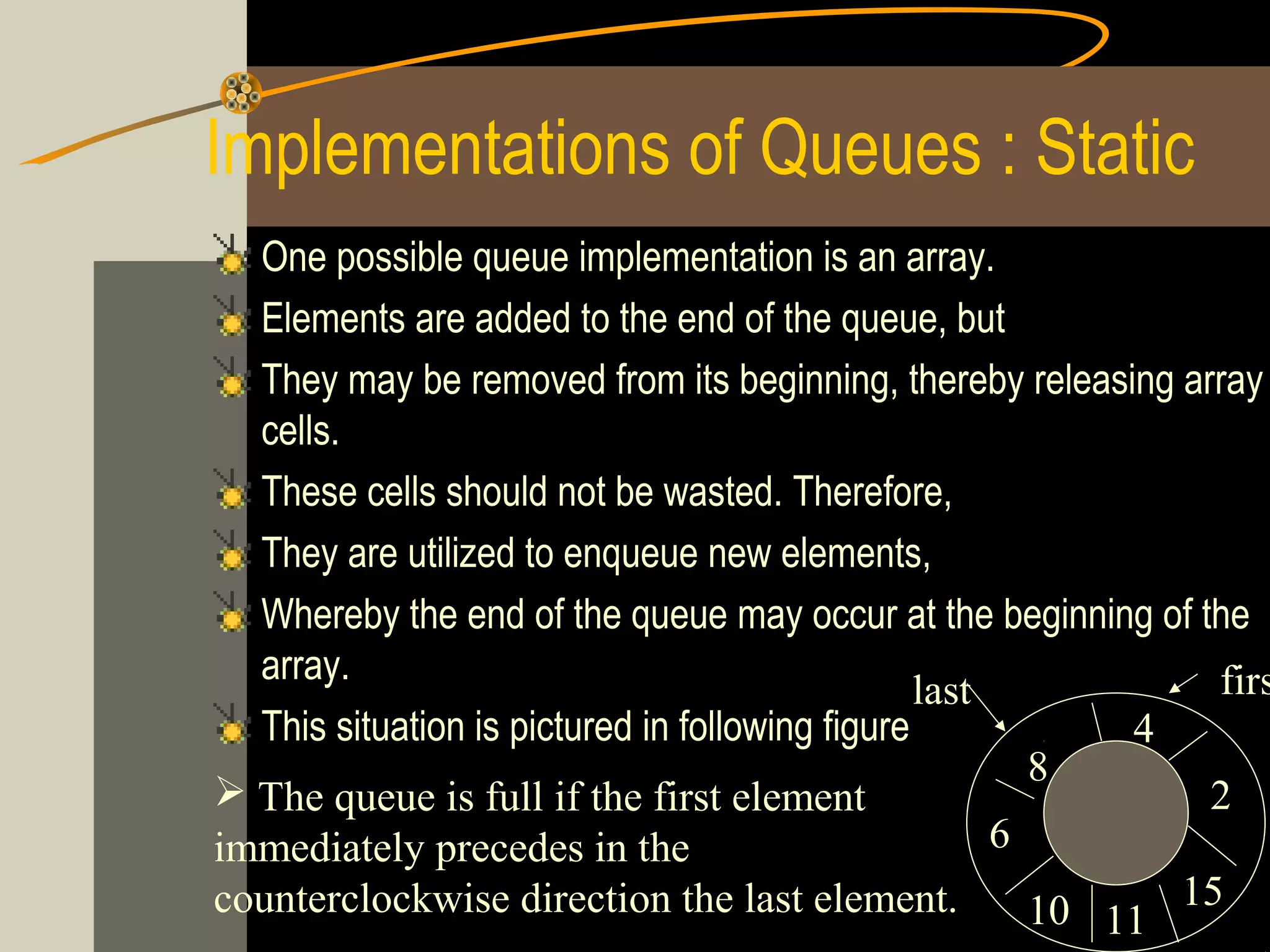 Implementations of Queues : Static
  One possible queue implementation is an array.
  Elements are added to the end of the queue, but
  They may be removed from its beginning, thereby releasing array
  cells.
  These cells should not be wasted. Therefore,
  They are utilized to enqueue new elements,
  Whereby the end of the queue may occur at the beginning of the
  array.                                                        firs
                                                 last
  This situation is pictured in following figure            4
                                                        8
 The queue is full if the first element                       2
immediately precedes in the                           6
counterclockwise direction the last element.            10 11 15
 